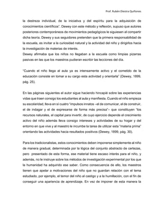 Prof. Rubén Diestra Quiñones
la destreza individual, de la iniciativa y del espíritu para la adquisición de
conocimientos científicos”. Dewey con este método y reflexión, supuso que autores
posteriores contemporáneos de movimientos pedagógicos le siguiesen al compartir
dicha teoría. Dewey y sus seguidores pretenden que la primera responsabilidad de
la escuela, es invitar a la curiosidad natural y la actividad del niño y dirigirlos hacia
la investigación de materias de interés.
Dewey afirmaba que los niños no llegaban a la escuela como limpias pizarras
pasivas en las que los maestros pudieran escribir las lecciones del día.
“Cuando el niño llega al aula ya es intensamente activo y el cometido de la
educación consiste en tomar a su cargo esta actividad y orientarla” (Dewey, 1899,
pág. 25).
En las páginas siguientes el autor sigue haciendo hincapié sobre las experiencias
vidas que traen consigo los estudiantes al aula y manifiesta. Cuando el niño empieza
su escolaridad, lleva en sí cuatro “impulsos innatos –el de comunicar, el de construir,
el de indagar y el de expresarse de forma más precisa”– que constituyen “los
recursos naturales, el capital para invertir, de cuyo ejercicio depende el crecimiento
activo del niño además lleva consigo intereses y actividades de su hogar y del
entorno en que vive y al maestro le incumbe la tarea de utilizar esta “materia prima”
orientando las actividades hacia resultados positivos (Dewey, 1899, pág. 30).
Para los tradicionalistas, estos conocimientos deben imponerse simplemente al niño
de manera gradual, determinada por la lógica del conjunto abstracto de certezas,
pero presentado de esta forma, ese material tiene escaso interés para el niño, y
además, no le instruye sobre los métodos de investigación experimental por los que
la humanidad ha adquirido ese saber. Como consecuencia de ello, los maestros
tienen que apelar a motivaciones del niño que no guardan relación con el tema
estudiado, por ejemplo, el temor del niño al castigo y a la humillación, con el fin de
conseguir una apariencia de aprendizaje. En vez de imponer de esta manera la
 