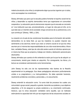 Prof. Rubén Diestra Quiñones
materia de estudio a los niños (o simplemente dejar que se las ingenien por sí solos,
como aconsejaban los románticos)
Dewey afirmaba que para que la escuela pudiera fomentar el espíritu social de los
niños y desarrollar su espíritu democrático tenía que organizarse en comunidad
cooperativa. La educación para la democracia requiere que la escuela se convierta
en “una institución que sea, provisionalmente, un lugar de vida para el niño, en la
que éste sea un miembro de la sociedad, tenga conciencia de su pertenencia y a la
que contribuya” (Dewey, 1895, p. 224).
La creación en el aula de las condiciones favorables para la formación del sentido
democrático no es tarea fácil, ya que los maestros no pueden imponer ese
sentimiento a los alumnos; tienen que crear un entorno social en el que los niños
asuman por sí mismos las responsabilidades de una vida moral democrática. Ahora
bien, señalaba Dewey, este tipo de vida sólo existe cuando el individuo aprecia por
sí mismo los fines que se propone y trabaja con interés y dedicación personal para
alcanzarlos.
Dewey afirmaba que cuando el niño entiende la razón por la que ha de adquirir un
conocimiento, tendrá gran interés en adquirirlo. Por consiguiente, los libros y la
lectura se consideran estrictamente como herramientas.
John Dewey ha sido uno de los representantes más ilustres de la filosofía
experimental en la pedagogía. Sus ideas pedagógicas estuvieron profundamente
unidas a su pragmatismo y su instruyentalismo. Se debe aprender haciendo,
resolviendo problemas concretos y personales, y no escuchando.
Dewey entendió la educación como: “la suma total de procesos los cuales una
comunidad o grupo social, pequeño o grande, transmite sus poderes y sus objetivos
adquiridos, a fin de asegurar su propia existencia y su crecimiento continuado.
Sostuvo, que la única educación verdadera sería aquella, que se realizase
estimulando la capacidad del niño por las exigencias de las situaciones sociales en
 