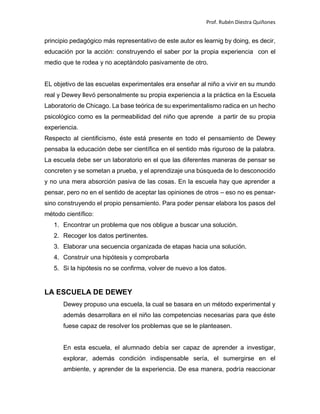 Prof. Rubén Diestra Quiñones
principio pedagógico más representativo de este autor es learnig by doing, es decir,
educación por la acción: construyendo el saber por la propia experiencia con el
medio que te rodea y no aceptándolo pasivamente de otro.
EL objetivo de las escuelas experimentales era enseñar al niño a vivir en su mundo
real y Dewey llevó personalmente su propia experiencia a la práctica en la Escuela
Laboratorio de Chicago. La base teórica de su experimentalismo radica en un hecho
psicológico como es la permeabilidad del niño que aprende a partir de su propia
experiencia.
Respecto al cientificismo, éste está presente en todo el pensamiento de Dewey
pensaba la educación debe ser científica en el sentido más riguroso de la palabra.
La escuela debe ser un laboratorio en el que las diferentes maneras de pensar se
concreten y se sometan a prueba, y el aprendizaje una búsqueda de lo desconocido
y no una mera absorción pasiva de las cosas. En la escuela hay que aprender a
pensar, pero no en el sentido de aceptar las opiniones de otros – eso no es pensar-
sino construyendo el propio pensamiento. Para poder pensar elabora los pasos del
método científico:
1. Encontrar un problema que nos obligue a buscar una solución.
2. Recoger los datos pertinentes.
3. Elaborar una secuencia organizada de etapas hacia una solución.
4. Construir una hipótesis y comprobarla
5. Si la hipótesis no se confirma, volver de nuevo a los datos.
LA ESCUELA DE DEWEY
Dewey propuso una escuela, la cual se basara en un método experimental y
además desarrollara en el niño las competencias necesarias para que éste
fuese capaz de resolver los problemas que se le planteasen.
En esta escuela, el alumnado debía ser capaz de aprender a investigar,
explorar, además condición indispensable sería, el sumergirse en el
ambiente, y aprender de la experiencia. De esa manera, podría reaccionar
 