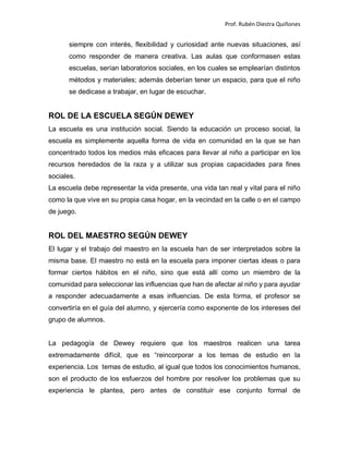 Prof. Rubén Diestra Quiñones
siempre con interés, flexibilidad y curiosidad ante nuevas situaciones, así
como responder de manera creativa. Las aulas que conformasen estas
escuelas, serían laboratorios sociales, en los cuales se emplearían distintos
métodos y materiales; además deberían tener un espacio, para que el niño
se dedicase a trabajar, en lugar de escuchar.
ROL DE LA ESCUELA SEGÚN DEWEY
La escuela es una institución social. Siendo la educación un proceso social, la
escuela es simplemente aquella forma de vida en comunidad en la que se han
concentrado todos los medios más eficaces para llevar al niño a participar en los
recursos heredados de la raza y a utilizar sus propias capacidades para fines
sociales.
La escuela debe representar la vida presente, una vida tan real y vital para el niño
como la que vive en su propia casa hogar, en la vecindad en la calle o en el campo
de juego.
ROL DEL MAESTRO SEGÚN DEWEY
El lugar y el trabajo del maestro en la escuela han de ser interpretados sobre la
misma base. El maestro no está en la escuela para imponer ciertas ideas o para
formar ciertos hábitos en el niño, sino que está allí como un miembro de la
comunidad para seleccionar las influencias que han de afectar al niño y para ayudar
a responder adecuadamente a esas influencias. De esta forma, el profesor se
convertiría en el guía del alumno, y ejercería como exponente de los intereses del
grupo de alumnos.
La pedagogía de Dewey requiere que los maestros realicen una tarea
extremadamente difícil, que es “reincorporar a los temas de estudio en la
experiencia. Los temas de estudio, al igual que todos los conocimientos humanos,
son el producto de los esfuerzos del hombre por resolver los problemas que su
experiencia le plantea, pero antes de constituir ese conjunto formal de
 