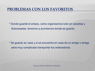 Problemas con los favoritos* Donde guardé el enlace, como organizamos todo en carpetas y   Subcarpetas, tenemos q acordarnos donde se guardo.* Se guardo en casa y si se encuentra en casa de un amigo o amiga    seria muy complicado transportar los ordenadores.JHON ALFREDO BRANGO NORIEGA