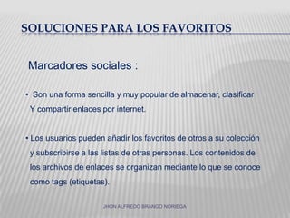   Soluciones para los favoritosMarcadores sociales :Son una forma sencilla y muy popular de almacenar, clasificar   Y compartir enlaces por internet. Los usuarios pueden añadir los favoritos de otros a su colección  y subscribirse a las listas de otras personas. Los contenidos de  los archivos de enlaces se organizan mediante lo que se conoce  como tags (etiquetas).   JHON ALFREDO BRANGO NORIEGA