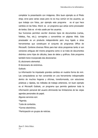 Introducción a la informática 
Jhon F. Ortiz Hdez. 
13 
completar la presentación con imágenes. Otro buen ejemplo es el Photo shop; sirve para varias cosas pero no es muy común en los usuarios, ya que trabaja con fotos, por ejemplo este programa es el que hace cambios en las fotos. Word: es un programa que actúa como procesador de textos. Este es el más usado por los usuarios. Sus funciones permiten escribir diversos tipos de documentos (cartas, folletos, Fax, etc.); corregirlos y convertirlos en páginas Web. Este procesador es un producto independiente pero muy ligado a otras herramientas que constituyen el conjunto de programas Office de Microsoft. Contiene diversos filtres para leer otros programas tanto si son versiones antiguas del mismo programa como si se trata de documentos distintos como hijas de cálculos, base de datos y gráficos. Este programa también tiene incorporado dos diccionarios: EL diccionario elemental. El diccionario de sinónimos. Outlook: La información ha impulsado grandes cambios en nuestra forma de vivir. Las computadoras se han convertido en una herramienta indispensable dentro de muchos hogares y oficinas, transformando, con soluciones prácticas y rápidas, los métodos de trabajo anteriores. Un buen ejemplo es el Microsoft Outlook, un programa que permite gestionar toda la información personal del usuario eliminando las limitaciones de las viejas agendas personales de papel. Algunos servicios son: *Agenda. *Lista de contactos. *Correo electrónico. *Participación en grupos de noticias. 
 