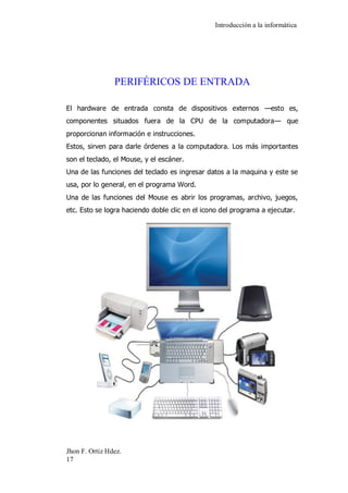 Introducción a la informática 
Jhon F. Ortiz Hdez. 
17 
PERIFÉRICOS DE ENTRADA 
El hardware de entrada consta de dispositivos externos —esto es, componentes situados fuera de la CPU de la computadora— que proporcionan información e instrucciones. Estos, sirven para darle órdenes a la computadora. Los más importantes son el teclado, el Mouse, y el escáner. Una de las funciones del teclado es ingresar datos a la maquina y este se usa, por lo general, en el programa Word. Una de las funciones del Mouse es abrir los programas, archivo, juegos, etc. Esto se logra haciendo doble clic en el icono del programa a ejecutar. 
 