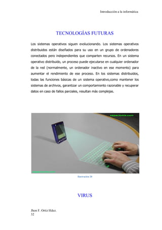 Introducción a la informática 
Jhon F. Ortiz Hdez. 
32 
TECNOLOGÍAS FUTURAS 
Los sistemas operativos siguen evolucionando. Los sistemas operativos distribuidos están diseñados para su uso en un grupo de ordenadores conectados pero independientes que comparten recursos. En un sistema operativo distribuido, un proceso puede ejecutarse en cualquier ordenador de la red (normalmente, un ordenador inactivo en ese momento) para aumentar el rendimiento de ese proceso. En los sistemas distribuidos, todas las funciones básicas de un sistema operativo,como mantener los sistemas de archivos, garantizar un comportamiento razonable y recuperar datos en caso de fallos parciales, resultan más complejas. 
Ilustración 20 
VIRUS 
 