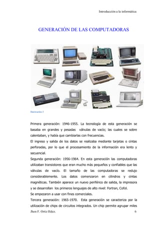 Introducción a la informática 
Jhon F. Ortiz Hdez. 6 
GENERACIÓN DE LAS COMPUTADORAS 
Ilustración 3 Primera generación: 1946-1955. La tecnología de esta generación se basaba en grandes y pesadas válvulas de vacío; las cuales se sobre calentaban, y había que cambiarlas con frecuencias. El ingreso y salida de los datos se realizaba mediante tarjetas o cintas perforadas, por lo que el procesamiento de la información era lento y secuencial. Segunda generación: 1956-1964. En esta generación las computadoras utilizaban transistores que eran mucho más pequeños y confiables que las válvulas de vacío. El tamaño de las computadoras se redujo considerablemente. Los datos comenzaron en cilindros y cintas magnéticas. También aparece un nuevo periférico de salida, la impresora y se desarrollan los primeros lenguajes de alto nivel: Fortran, Cofol. Se empezaron a usar con fines comerciales. 
Tercera generación: 1965-1970. Esta generación se caracteriza por la utilización de chips de circuitos integrados. Un chip permite agrupar miles  