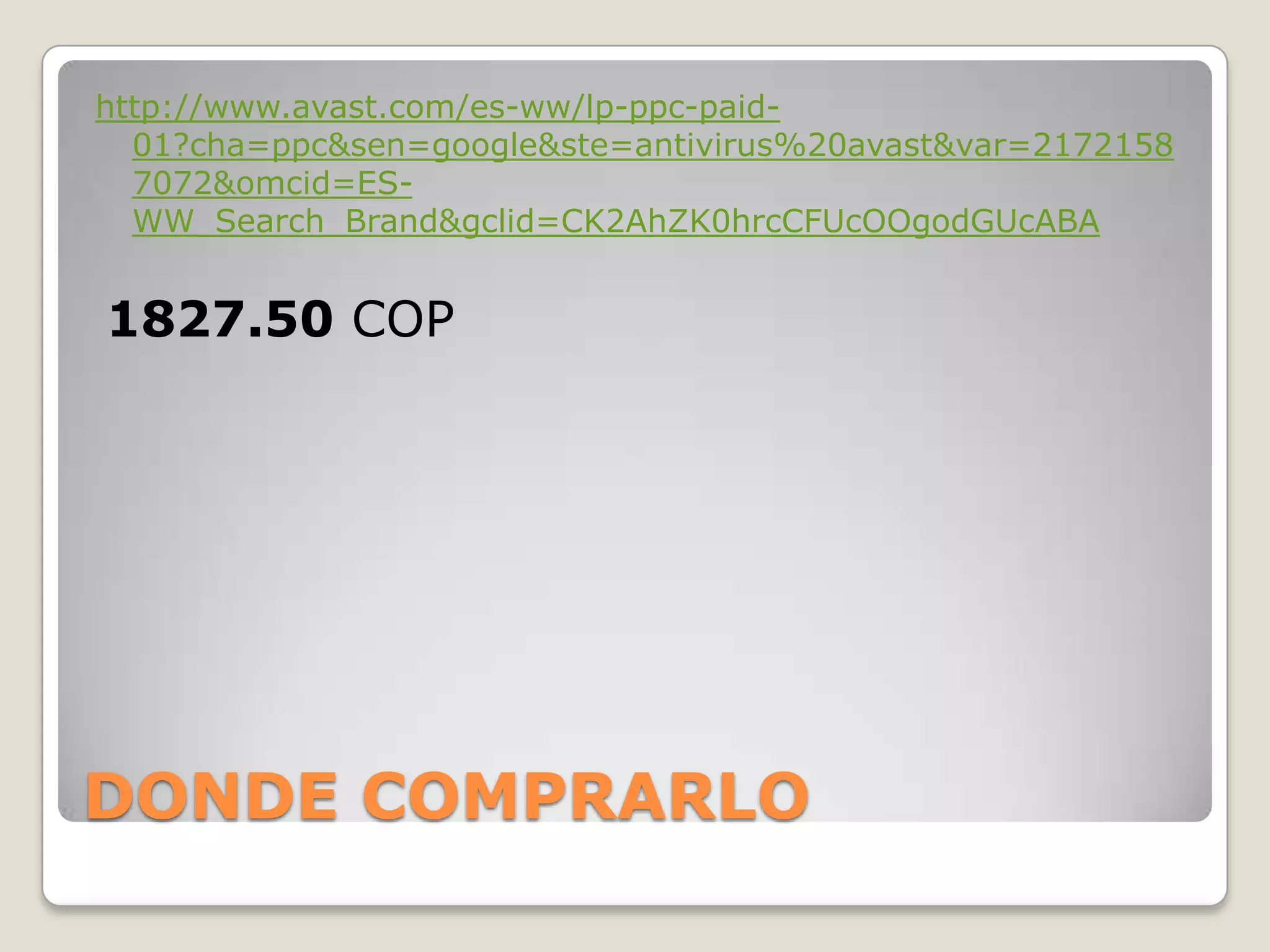 DONDE COMPRARLO
http://www.avast.com/es-ww/lp-ppc-paid-
01?cha=ppc&sen=google&ste=antivirus%20avast&var=2172158
7072&omcid=ES-
WW_Search_Brand&gclid=CK2AhZK0hrcCFUcOOgodGUcABA
1827.50 COP
 