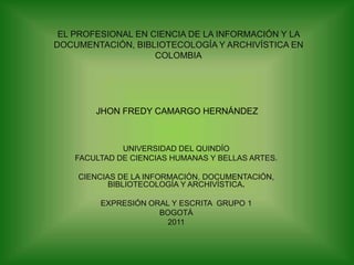 EL PROFESIONAL EN CIENCIA DE LA INFORMACIÓN Y LA DOCUMENTACIÓN, BIBLIOTECOLOGÍA Y ARCHIVÍSTICA EN  COLOMBIA JHON FREDY CAMARGO HERNÁNDEZ UNIVERSIDAD DEL QUINDÍO FACULTAD DE CIENCIAS HUMANAS Y BELLAS ARTES. CIENCIAS DE LA INFORMACIÓN, DOCUMENTACIÓN, BIBLIOTECOLOGÍA Y ARCHIVÍSTICA. EXPRESIÓN ORAL Y ESCRITA  GRUPO 1 BOGOTÁ  2011 