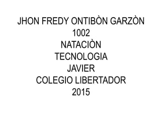 JHON FREDY ONTIBÒN GARZÒN
1002
NATACIÒN
TECNOLOGIA
JAVIER
COLEGIO LIBERTADOR
2015
 