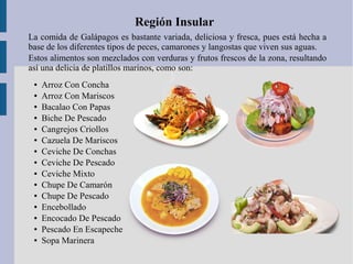 Región Insular
La comida de Galápagos es bastante variada, deliciosa y fresca, pues está hecha a
base de los diferentes tipos de peces, camarones y langostas que viven sus aguas.
Estos alimentos son mezclados con verduras y frutos frescos de la zona, resultando
así una delicia de platillos marinos, como son:
● Arroz Con Concha
● Arroz Con Mariscos
● Bacalao Con Papas
● Biche De Pescado
● Cangrejos Criollos
● Cazuela De Mariscos
● Ceviche De Conchas
● Ceviche De Pescado
● Ceviche Mixto
● Chupe De Camarón
● Chupe De Pescado
● Encebollado
● Encocado De Pescado
● Pescado En Escapeche
● Sopa Marinera
 