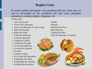 El menú costeño está ligado a los productos del mar. Tiene que ver
con la diversidad de los productos del mar como pescados,
camarones, conchas, pulpos, langostas, etc.
Como son:
Región Costa
● Arroz Con Leche
● Arroz Con Camarones
● Arroz Con Menestra Y Carne Azada
● Bollo De Pescado
● Bolón De Verde
● Caldo De Salchicha
● Camarón Encocado
● Cangrejos Criollos
● Cazuela De Pescado
● Ceviche De Mariscos
● Ceviche De Camarón
● Cocadas
● Conchas Asadas
● El Ceviche De Espondilus
● Empanadas De Verde
● Encebollado De Pescado
● Estofado De Bocachico
Guatita
Humitas
Muchines De Yuca
Sopa Marinera
Tortillas De Maíz
Viche De Pescado Y Camarón
 