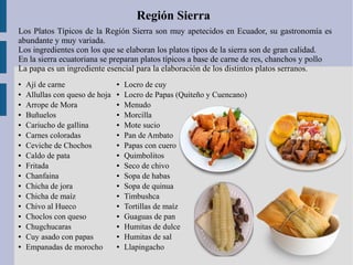 Región Sierra
Los Platos Típicos de la Región Sierra son muy apetecidos en Ecuador, su gastronomía es
abundante y muy variada.
Los ingredientes con los que se elaboran los platos tipos de la sierra son de gran calidad.
En la sierra ecuatoriana se preparan platos típicos a base de carne de res, chanchos y pollo
La papa es un ingrediente esencial para la elaboración de los distintos platos serranos.
● Ají de carne
● Allullas con queso de hoja
● Arrope de Mora
● Buñuelos
● Cariucho de gallina
● Carnes coloradas
● Ceviche de Chochos
● Caldo de pata
● Fritada
● Chanfaina
● Chicha de jora
● Chicha de maíz
● Chivo al Hueco
● Choclos con queso
● Chugchucaras
● Cuy asado con papas
● Empanadas de morocho
● Locro de cuy
● Locro de Papas (Quiteño y Cuencano)
● Menudo
● Morcilla
● Mote sucio
● Pan de Ambato
● Papas con cuero
● Quimbolitos
● Seco de chivo
● Sopa de habas
● Sopa de quinua
● Timbushca
● Tortillas de maíz
● Guaguas de pan
● Humitas de dulce
● Humitas de sal
● Llapingacho
 