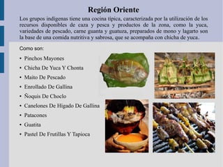 Región Oriente
Los grupos indígenas tiene una cocina típica, caracterizada por la utilización de los
recursos disponibles de caza y pesca y productos de la zona, como la yuca,
variedades de pescado, carne guanta y guatuza, preparados de mono y lagarto son
la base de una comida nutritiva y sabrosa, que se acompaña con chicha de yuca.
● Pinchos Mayones
● Chicha De Yuca Y Chonta
● Maito De Pescado
● Enrollado De Gallina
● Ñoquis De Choclo
● Canelones De Hígado De Gallina
● Patacones
● Guatita
● Pastel De Frutillas Y Tapioca
Como son:
 