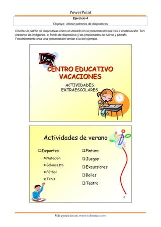PowerPoint
Más ejercicios en: www.teformas.com
Ejercicio 4
Objetivo: Utilizar patrones de diapositivas
Diseña un patrón de diapositivas como el utilizado en la presentación que ves a continuación. Ten
presente las imágenes, el fondo de diapositiva y las propiedades de fuente y párrafo.
Posteriormente crea una presentación similar a la del ejemplo.
 