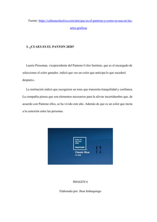 Fuente: https://culturacolectiva.com/arte/que-es-el-pantone-y-como-se-usa-en-las-
artes-graficas
3. ¿CUAES ES EL PANTON 2020?
Laurie Pressman, vicepresidente del Pantone Color Institute, que es el encargado de
seleccionar el color ganador, indicó que «es un color que anticipa lo que sucederá
después».
La institución indicó que escogieron un tono que transmita tranquilidad y confianza.
La compañía piensa que son elementos necesarios para la aliviar incertidumbre que, de
acuerdo con Pantone ellos, se ha vivido este año. Además de que es un color que incita
a la conexión entre las personas.
IMAGEN 6
Elaborado por: Jhon Imbaquingo
 