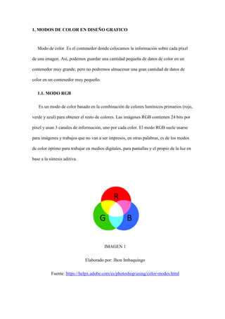 1. MODOS DE COLOR EN DISEÑO GRAFICO
Modo de color. Es el contenedor donde colocamos la información sobre cada píxel
de una imagen. Así, podemos guardar una cantidad pequeña de datos de color en un
contenedor muy grande, pero no podremos almacenar una gran cantidad de datos de
color en un contenedor muy pequeño.
1.1. MODO RGB
Es un modo de color basado en la combinación de colores lumínicos primarios (rojo,
verde y azul) para obtener el resto de colores. Las imágenes RGB contienen 24 bits por
pixel y usan 3 canales de información, uno por cada color. El modo RGB suele usarse
para imágenes y trabajos que no van a ser impresos, en otras palabras, es de los modos
de color óptimo para trabajar en medios digitales, para pantallas y el propio de la luz en
base a la síntesis aditiva.
IMAGEN 1
Elaborado por: Jhon Imbaquingo
Fuente: https://helpx.adobe.com/es/photoshop/using/color-modes.html
 