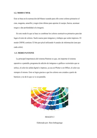 1.2. MODO CMYK
Este se basa en la sustracción del blanco usando para ello como colores primarios el
cian, magenta, amarillo y negro (éste último para aportar el cuerpo, fuerza, acentuar
rasgos o dar profundidad a la imagen).
En este modo lo que se hace es combinar los colores sustractivos primarios para dar
lugar al resto de colores. Suele usarse para imágenes y trabajos que serán impresos. El
modo CMYK contiene 32 bits por píxel utilizando 4 canales de información (uno por
cada color).
1.3. MODO PANTONE
La principal importancia del sistema Pantone es que, sin importar el sistema
operativo o pantalla, programa de edición de imágenes o gráficos vectoriales que se
utilice, el color de salida digital o impreso, ya sea en Plotter o en Offset, el color sea
siempre el mismo. Esto se logra gracias a que los colores son creados a partir de
barnices y no de lo que se ve en pantalla.
IMAGEN 2
Elaborado por: Jhon Imbaquingo
 