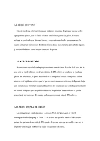 1.8. MODO DUOTONO
En este modo de color se trabaja con imágenes en escala de grises a las que se les
agrega tintas planas, con el fin de colorear en distintas gamas de grises. Con este
método se pueden lograr fotos en blanco y negro viradas al color que queramos. Se
suelen utilizar en impresiones donde se utilizan dos o más planchas para añadir riqueza
y profundidad tonal a una imagen en escala de grises.
1.9. COLOR INDEXADO
Se denomina color indexado porque contiene un solo canal de color de 8 bits, por lo
que solo se puede obtener con él un máximo de 256 colores al igual que la escala de
grises. En este modo, la gama de colores de la imagen se adecua a una paleta con un
número restringido de colores, por lo que en muchos casos resulta muy útil para trabajar
con formatos que permiten únicamente colores del sistema en que se trabaja al momento
de reducir imágenes para su publicación web. Su principal inconveniente es que la
mayoría de las imágenes del mundo real se componen de más de 256 colores.
1.10. MODO ESCALA DE GRISES
Las imágenes en escala de grises contienen 8 bits por pixel, con el valor 0
correspondiendo al negro y el valor 255 al blanco nos permite tener 1-254 tonos de
grises, los que nos da un total de 256 niveles de grises, más que aceptables para ver o
imprimir una imagen en blanco y negro con calidad suficiente.
 