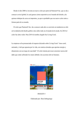 Desde el año 2000 se inventa un nuevo color por parte de Pantone® Inc. que se da a
conocer a nivel global, lo cual genera cierta expectativa en el mundo del diseño y de
quienes trabajan de cerca en imprentas, ya que es probable que ese nuevo color entre a
formar parte de su mundo.
El color que Pantone® Inc. da a conocer cada año se convierte en tendencia no sólo
en la industria del diseño gráfico sino sobre todo en el mundo de la moda. En 2018 el
color fue ultra violet. Para 2019 el nombre elegido fue Living Coral.
La empresa se ha pronunciado al respecto diciendo sobre Living Coral: “tono coral,
animado y vital que apuesta por la vida, con matices dorados que aportan energía y
dinamismo con un toque de suavidad”. El color intenta provocar concienci acerca del
daño que están sufriendo los mares debido a las acciones del ser humano.
IMAGEN 5
Elaborado por: Jhon Imbaquingo
 
