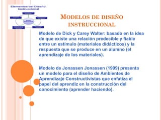 MODELOS DE DISEÑO
INSTRUCCIONAL
Modelo de Dick y Carey Walter: basado en la idea
de que existe una relación predecible y fiable
entre un estímulo (materiales didácticos) y la
respuesta que se produce en un alumno (el
aprendizaje de los materiales).
Modelo de Jonassen Jonassen (1999) presenta
un modelo para el diseño de Ambientes de
Aprendizaje Constructivistas que enfatiza el
papel del aprendiz en la construcción del
conocimiento (aprender haciendo).
 