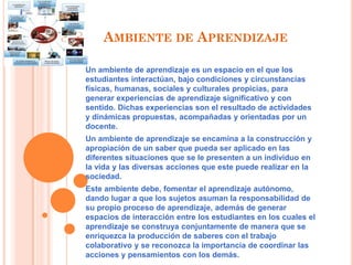 AMBIENTE DE APRENDIZAJE
Un ambiente de aprendizaje es un espacio en el que los
estudiantes interactúan, bajo condiciones y circunstancias
físicas, humanas, sociales y culturales propicias, para
generar experiencias de aprendizaje significativo y con
sentido. Dichas experiencias son el resultado de actividades
y dinámicas propuestas, acompañadas y orientadas por un
docente.
Un ambiente de aprendizaje se encamina a la construcción y
apropiación de un saber que pueda ser aplicado en las
diferentes situaciones que se le presenten a un individuo en
la vida y las diversas acciones que este puede realizar en la
sociedad.
Este ambiente debe, fomentar el aprendizaje autónomo,
dando lugar a que los sujetos asuman la responsabilidad de
su propio proceso de aprendizaje, además de generar
espacios de interacción entre los estudiantes en los cuales el
aprendizaje se construya conjuntamente de manera que se
enriquezca la producción de saberes con el trabajo
colaborativo y se reconozca la importancia de coordinar las
acciones y pensamientos con los demás.
 