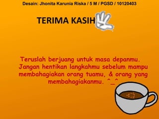 Desain: Jhonita Karunia Riska / 5 M / PGSD / 10120403



       TERIMA KASIH


Teruslah berjuang untuk masa depanmu.
Jangan hentikan langkahmu sebelum mampu
membahagiakan orang tuamu, & orang yang
         membahagiakanmu. ^_^
 