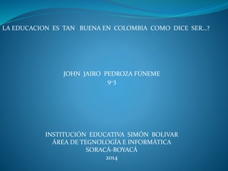 LA EDUCACION ES TAN BUENA EN COLOMBIA COMO DICE SER…?
JOHN JAIRO PEDROZA FÚNEME
9-3
INSTITUCIÓN EDUCATIVA SIMÓN BOLIVAR
ÁREA DE TEGNOLOGÍA E INFORMÁTICA
SORACÁ-BOYACÁ
2014
 