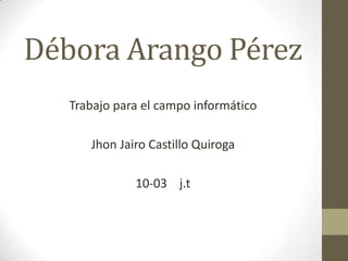 Débora Arango Pérez
   Trabajo para el campo informático

      Jhon Jairo Castillo Quiroga

              10-03 j.t
 