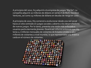 A principios del 2010, hi5 adquirió a la empresa de juegos "Big Six". La
compañía adquirió 20 millones de dólares en series A de Mohr Davidow
Ventures, así como 15 millones de dólares en deudas de riesgo en 2007.

A principios de 2010, Hi5 comenzó a evolucionar desde una red social
hacia un sitio centrado en juegos sociales y abierto a los desarrolladores
de nuevos juegos. Por lo tanto, presenta una visión más enfocada a
usuarios particularmente jóvenes. Quantcast informó entonces que Hi5
tenia 2,7 millones mensuales de visitantes de Estados Unidos y 46,1
millones de visitantes a nivel mundial, lo que representaba una drástica
caida en el número de visitantes.
 