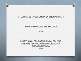 ¿ …CÓMO ESTÁ COLOMBIA EN EDUCACIÓN…?
JHON JAIRO AUZAQUE RÁQUIRA
10-3
INSTITUCIÓN EDUCATIVA SIMÓN BOLÍVAR
ÁREA DE TECNOLOGÍA E INFORMÁTICA
SORACÁ-BOYACÁ
2014
 