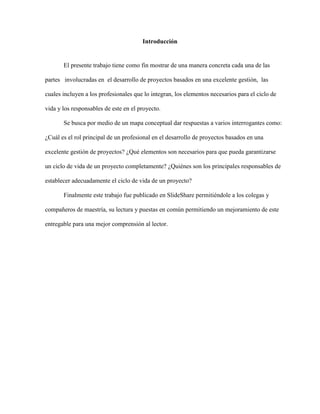 Introducción
El presente trabajo tiene como fin mostrar de una manera concreta cada una de las
partes involucradas en el desarrollo de proyectos basados en una excelente gestión, las
cuales incluyen a los profesionales que lo integran, los elementos necesarios para el ciclo de
vida y los responsables de este en el proyecto.
Se busca por medio de un mapa conceptual dar respuestas a varios interrogantes como:
¿Cuál es el rol principal de un profesional en el desarrollo de proyectos basados en una
excelente gestión de proyectos? ¿Qué elementos son necesarios para que pueda garantizarse
un ciclo de vida de un proyecto completamente? ¿Quiénes son los principales responsables de
establecer adecuadamente el ciclo de vida de un proyecto?
Finalmente este trabajo fue publicado en SlideShare permitiéndole a los colegas y
compañeros de maestría, su lectura y puestas en común permitiendo un mejoramiento de este
entregable para una mejor comprensión al lector.
 