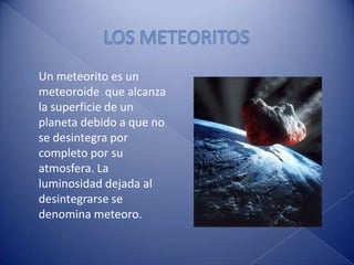 LOS METEORITOSUn meteorito es un meteoroide  que alcanza la superficie de un planeta debido a que no se desintegra por completo por su atmosfera. La luminosidad dejada al desintegrarse se denomina meteoro.