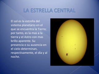 LA ESTRELLA CENTRALEl sol es la estrella del sistema planetario en el que se encuentra la Tierra; por tanto, es la mas a la tierra y el Astro con mas  brillo aparente. Su presencia o su ausencia en el cielo determinan, respectivamente, el día y al noche.
