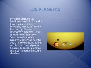 LOS PLANETAS Divididos en planetas interiores, también llamados terrestres o telúricos ( Mercurio, Venus, la Tierra y Martes ), y planetas exteriores o gigantes. Entre estos últimos  Júpiter y Saturno se denominan gigantes y gaseosos mientras que Urano y Neptuno suelen nombrarse como gigantes helados. Todos los planetas gigantes  tienen anillos a su alrededor 