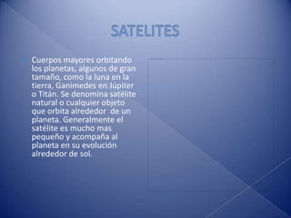 SATELITESCuerpos mayores orbitando los planetas, algunos de gran tamaño, como la luna en la tierra, Ganimedes en Júpiter o Titán. Se denomina satélite natural o cualquier objeto que orbita alrededor  de un planeta. Generalmente el satélite es mucho mas pequeño y acompaña al planeta en su evolución  alrededor de sol.