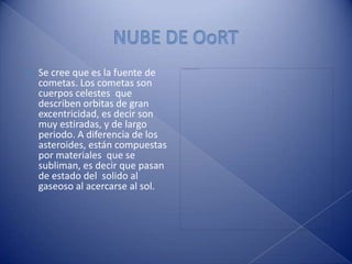 NUBE DE OoRTSe cree que es la fuente de cometas. Los cometas son cuerpos celestes  que describen orbitas de gran excentricidad, es decir son muy estiradas, y de largo periodo. A diferencia de los asteroides, están compuestas por materiales  que se subliman, es decir que pasan de estado del  solido al gaseoso al acercarse al sol.
