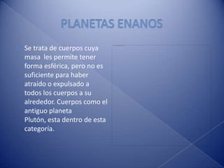 PLANETAS ENANOSSe trata de cuerpos cuya masa  les permite tener forma esférica, pero no es suficiente para haber atraído o expulsado a todos los cuerpos a su alrededor. Cuerpos como el antiguo planeta Plutón, esta dentro de esta categoría.