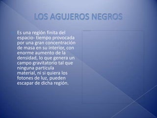 LOS AGUJEROS NEGROS Es una región finita del espacio- tiempo provocada por una gran concentración de masa en su interior, con enorme aumento de la densidad, lo que genera un campo gravitatorio tal que ninguna partícula  material, ni si quiera los fotones de luz, pueden escapar de dicha región.