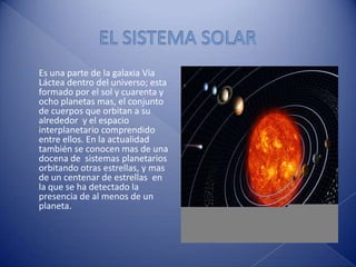 EL SISTEMA SOLAR Es una parte de la galaxia Vía Láctea dentro del universo; esta formado por el sol y cuarenta y ocho planetas mas, el conjunto de cuerpos que orbitan a su alrededor  y el espacio interplanetario comprendido entre ellos. En la actualidad también se conocen mas de una docena de  sistemas planetarios orbitando otras estrellas, y mas de un centenar de estrellas  en la que se ha detectado la presencia de al menos de un planeta. 