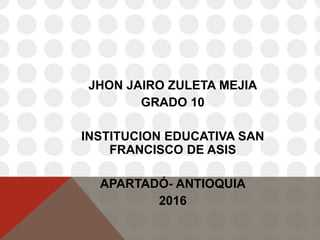 JHON JAIRO ZULETA MEJIA
GRADO 10
INSTITUCION EDUCATIVA SAN
FRANCISCO DE ASIS
APARTADÓ- ANTIOQUIA
2016
 