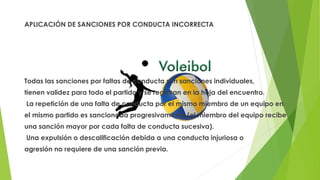APLICACIÓN DE SANCIONES POR CONDUCTA INCORRECTA
Todas las sanciones por faltas de conducta son sanciones individuales,
tienen validez para todo el partido y se registran en la hoja del encuentro.
La repetición de una falta de conducta por el mismo miembro de un equipo en
el mismo partido es sancionada progresivamente (el miembro del equipo recibe
una sanción mayor por cada falta de conducta sucesiva).
Una expulsión o descalificación debida a una conducta injuriosa o
agresión no requiere de una sanción previa.
 