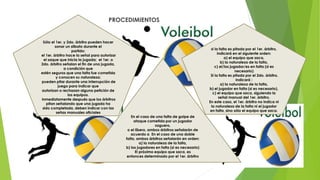 PROCEDIMIENTOS
Sólo el 1er. y 2do. árbitro pueden hacer
sonar un silbato durante el
partido:
el 1er. árbitro hace la señal para autorizar
el saque que inicia la jugada; el 1er. o
2do. árbitro señalan el fin de una jugada,
a condición que
estén seguros que una falta fue cometida
y conocen su naturaleza;
pueden pitar durante una interrupción de
juego para indicar que
autorizan o rechazan alguna petición de
los equipos.
inmediatamente después que los árbitros
pitan señalando que una jugada ha
sido completada, deben indicar con las
señas manuales oficiales
si la falta es pitada por el 1er. árbitro,
indicará en el siguiente orden:
a) el equipo que saca,
b) la naturaleza de la falta,
c) el/los jugador/es en falta (si es
necesario)
Si la falta es pitada por el 2do. árbitro,
indicará :
a) la naturaleza de la falta,
b) el jugador en falta (si es necesario),
c) el equipo que saca, siguiendo la
señal manual del 1er. árbitro.
En este caso, el 1er. árbitro no indica ni
la naturaleza de la falta ni el jugador
en falta, sino sólo el equipo que saca.
En el caso de una falta de golpe de
ataque cometida por un jugador
zaguero,
o el líbero, ambos árbitros señalarán de
acuerdo a En el caso de una doble
falta, ambos árbitros señalarán en orden:
a) la naturaleza de la falta,
b) los jugadores en falta (si es necesario)
El próximo equipo que saca, es
entonces determinado por el 1er. árbitro
 