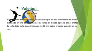 PRIMER ARBITRO
UBICACION
El 1er. árbitro desempeña sus funciones de pie en una plataforma de árbitro
colocada en uno de los extremos de la red en el lado opuesto al del anotador.
Su vista debe estar aproximadamente 50 cm. sobre el borde superior de la
red.
 