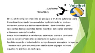 AUTORIDAD
FACULTADES
El 1er. árbitro dirige el encuentro de principio a fin. Tiene autoridad sobre
todos los miembros del cuerpo arbitral y miembros de los equipos
Durante el partido sus decisiones son finales. Tiene autoridad para
revocar las decisiones de los demás miembros del cuerpo arbitral si
estima que son equivocadas.
Puede incluso sustituir a un miembro del cuerpo arbitral si considera
que no está desempeñando correctamente sus funciones.
También controla el trabajo de los recoge balones, seca pisos y moperos.
Tiene facultad para decidir toda cuestión sobre el juego, inclusive
aquellas no previstas en las Reglas.
 