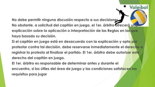 No debe permitir ninguna discusión respecto a sus decisiones.
No obstante, a solicitud del capitán en juego, el 1er. árbitro ofrecerá una
explicación sobre la aplicación o interpretación de las Reglas en las que
haya basado su decisión.
Si el capitán en juego está en desacuerdo con la explicación y opta por
protestar contra tal decisión, debe reservarse inmediatamente el derecho a
registrar la protesta al finalizar el partido. El 1er. árbitro debe autorizar este
derecho del capitán en juego.
El 1er. árbitro es responsable de determinar antes y durante el
encuentro, si los útiles del área de juego y las condiciones satisfacen los
requisitos para jugar
 