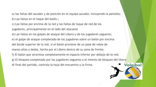 a) las faltas del sacador y de posición en el equipo sacador, incluyendo la pantalla;
b) Las faltas en el toque del balón.;
c) Las faltas por encima de la red y las faltas de toque de red de los
jugadores, principalmente en el lado del atacante
d) Las faltas en los golpes de ataque del Líbero y de los jugadores zagueros;
e) el golpe de ataque completado de los jugadores sobre un balón por encima
del borde superior de la red, si el balón proviene de un pase de volea de
manos altas y dedos, hecho por el Líbero dentro de su zona de frente;
f) El balón que atraviesa completamente el espacio inferior por debajo de la red;
g) El bloqueo completado por los jugadores zagueros o el intento de bloqueo del libero
Al final del partido, controla la hoja del encuentro y la firma.
 