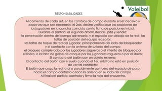 RESPONSABILIDADES
Al comienzo de cada set, en los cambios de campo durante el set decisivo y
cada vez que sea necesario, el 2do. árbitro verifica que las posiciones de
los jugadores en la cancha coincida con la ficha de posiciones inicial.
Durante el partido, el segundo árbitro decide, pita y señala:
la penetración dentro del campo adversario, y el espacio por debajo de la red; las
faltas de posición del equipo receptor;
las faltas de toque de red del jugador, principalmente del lado del bloqueador
y el contacto con la antena de su lado del campo
el bloqueo completado por los jugadores zagueros o el intento de bloqueo por
el líbero, o la falta de golpe de ataque por los jugadores zagueros o por el líbero;
El contacto del balón con un objeto externo;
El contacto del balón con el suelo cuando el 1er. árbitro no está en posición
de ver tal contacto;
El balón que cruza la red total o parcialmente por fuera del espacio de paso
hacia el campo contrario o toca la antena en su lado del campo.
Al final del partido, controla y firma la hoja del encuentro.
 