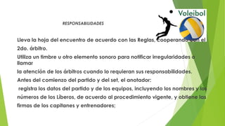 RESPONSABILIDADES
Lleva la hoja del encuentro de acuerdo con las Reglas, cooperando con el
2do. árbitro.
Utiliza un timbre u otro elemento sonoro para notificar irregularidades o
llamar
la atención de los árbitros cuando lo requieran sus responsabilidades.
Antes del comienzo del partido y del set, el anotador:
registra los datos del partido y de los equipos, incluyendo los nombres y los
números de los Líberos, de acuerdo al procedimiento vigente, y obtiene las
firmas de los capitanes y entrenadores;
 