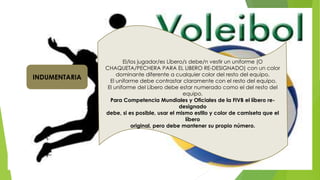  .
El/los jugador/es Líbero/s debe/n vestir un uniforme (O
CHAQUETA/PECHERA PARA EL LIBERO RE-DESIGNADO) con un color
dominante diferente a cualquier color del resto del equipo.
El uniforme debe contrastar claramente con el resto del equipo.
El uniforme del Líbero debe estar numerado como el del resto del
equipo.
Para Competencia Mundiales y Oficiales de la FIVB el líbero re-
designado
debe, si es posible, usar el mismo estilo y color de camiseta que el
líbero
original, pero debe mantener su propio número.
INDUMENTARIA
 
