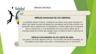 SEÑALES OFICIALES
SEÑALES MANUALES DE LOS ARBITROS
Los árbitros deben indicar, mediante las señas manuales oficiales, la
razón de haber sonado el silbato (la naturaleza de la falta pitada o el
propósito de la interrupción autorizada). La seña debe ser mantenida
por un momento y, si es realizada con una mano, debe ser la
correspondiente al lado del equipo que cometió la falta o efectuó la
solicitud.
SEÑALES CON BANDERA DE LOS JUECES DE LINEA
Los jueces de línea deben indicar, con la seña oficial de bandera, la
naturaleza de la falta marcada, y mantenerla por un momento
 